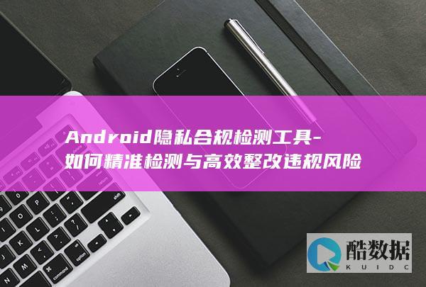Android隐私合规检测工具-如何精准检测与高效整改违规风险