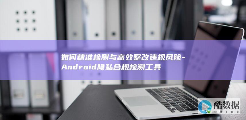 如何精准检测与高效整改违规风险-Android隐私合规检测工具