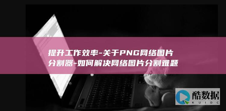 提升工作效率-关于PNG网络图片分割器-如何解决网络图片分割难题