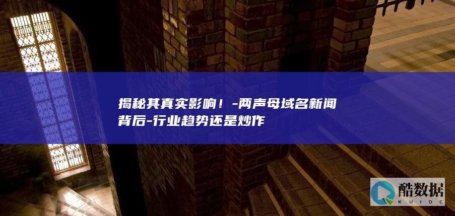 揭秘其真实影响!-两声母域名新闻背后-行业趋势还是炒作