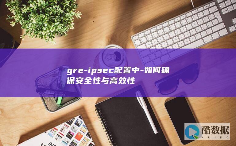 gre-ipsec配置中-如何确保安全性与高效性