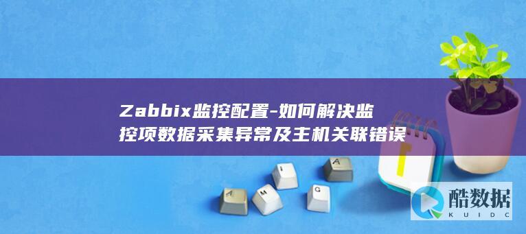 Zabbix监控配置-如何解决监控项数据采集异常及主机关联错误