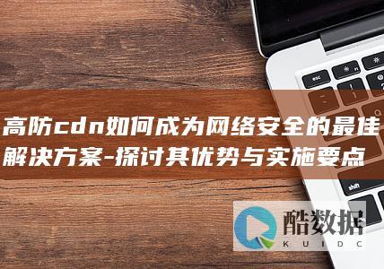 高防cdn如何成为网络安全的最佳解决方案-探讨其优势与实施要点