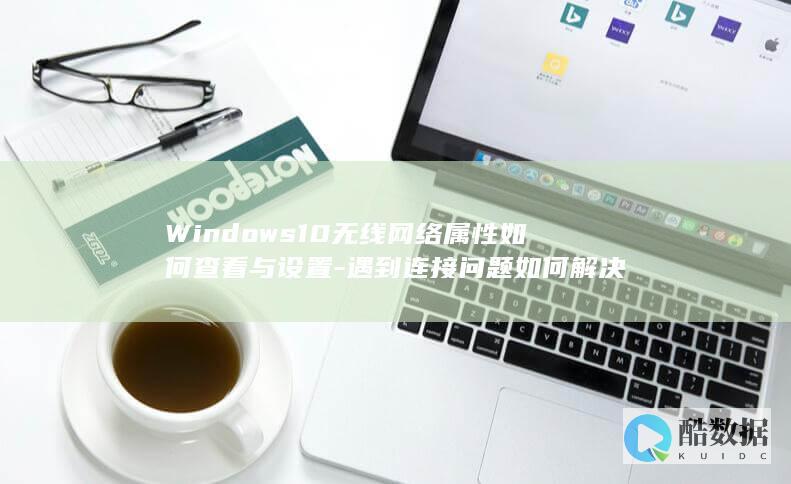 Windows10无线网络属性如何查看与设置-遇到连接问题如何解决