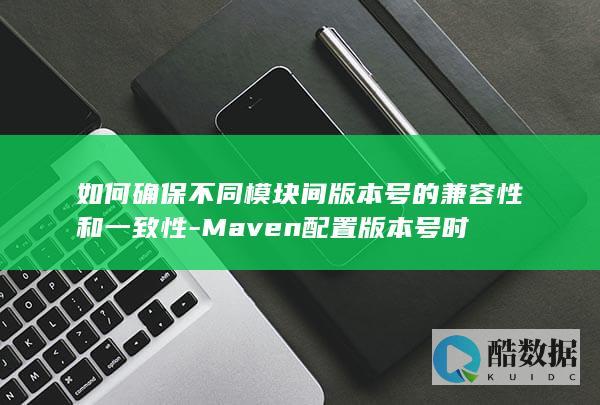 如何确保不同模块间版本号的兼容性和一致性-Maven配置版本号时