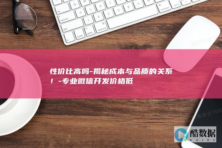 性价比高吗-揭秘成本与品质的关系！-专业微信开发价格低
