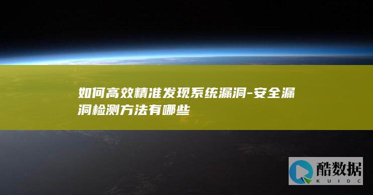 如何高效精准发现系统漏洞-安全漏洞检测方法有哪些