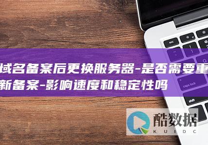 域名备案后更换服务器-是否需要重新备案-影响速度和稳定性吗