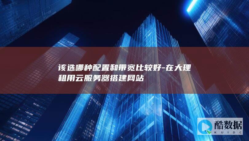 该选哪种配置和带宽比较好-在大理租用云服务器搭建网站