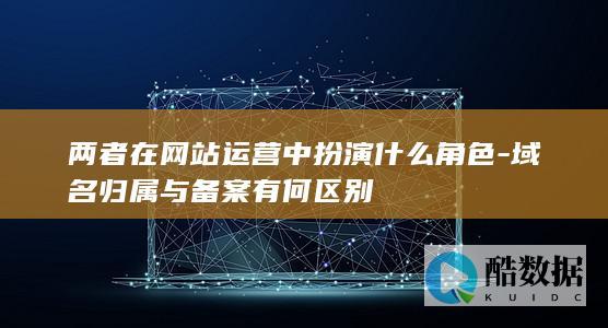 两者在网站运营中扮演什么角色-域名归属与备案有何区别