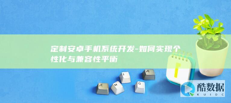 定制安卓手机系统开发-如何实现个性化与兼容性平衡