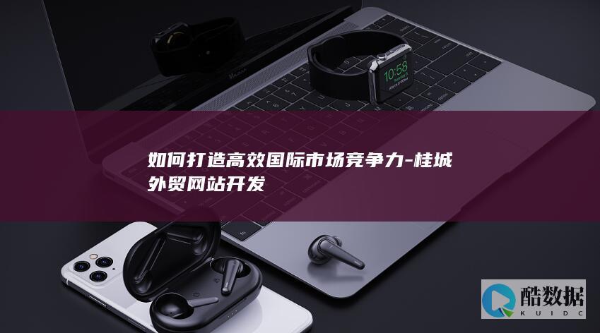 如何打造高效国际市场竞争力-桂城外贸网站开发