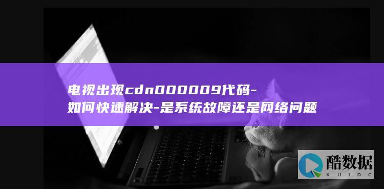 电视出现cdn000009代码-如何快速解决-是系统故障还是网络问题