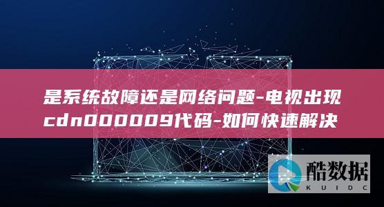 是系统故障还是网络问题-电视出现cdn000009代码-如何快速解决