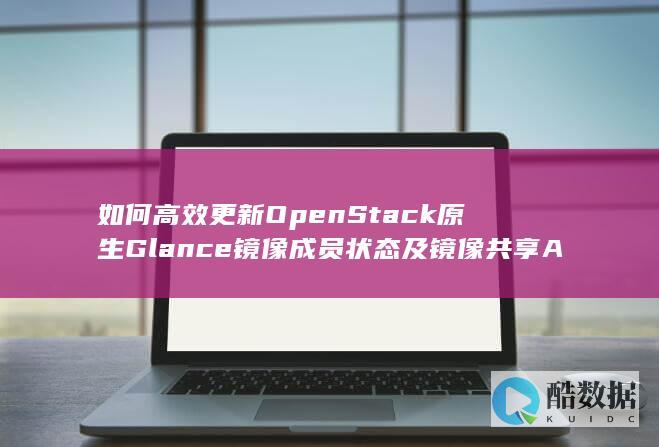 如何高效更新OpenStack原生Glance镜像成员状态及镜像共享API操作细节