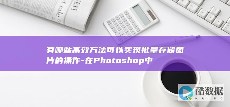 有哪些高效方法可以实现批量存储图片的操作-在Photoshop中