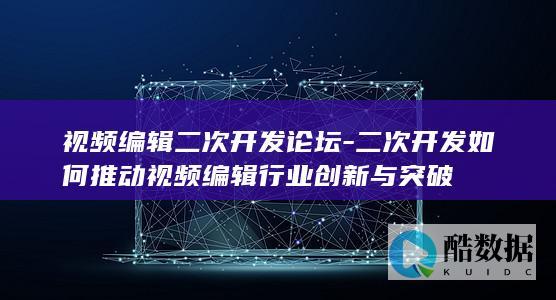 视频编辑二次开发论坛-二次开发如何推动视频编辑行业创新与突破