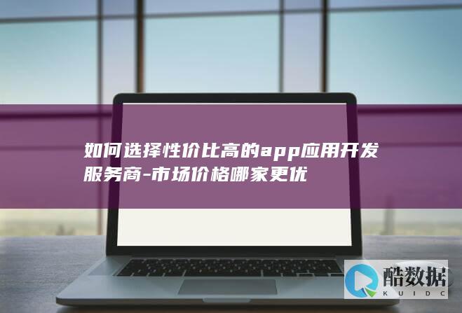 如何选择性价比高的app应用开发服务商-市场价格哪家更优
