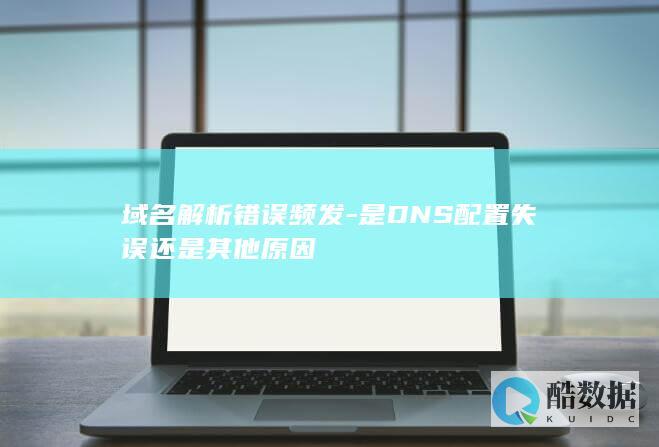 域名解析错误频发-是DNS配置失误还是其他原因