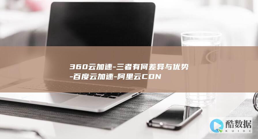 360云加速-三者有何差异与优势-百度云加速-阿里云CDN