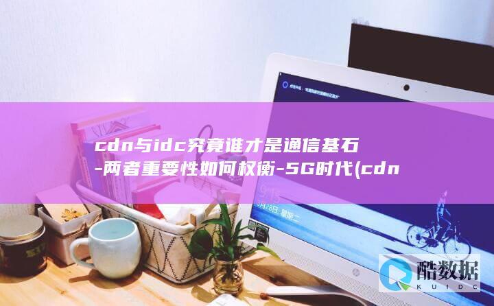 cdn与idc究竟谁才是通信基石-两者重要性如何权衡-5G时代 (cdn与idc的区别,no_ai_sug:false}],slid:149209555072686,queryid:0x2fd87b48e86f6ae)