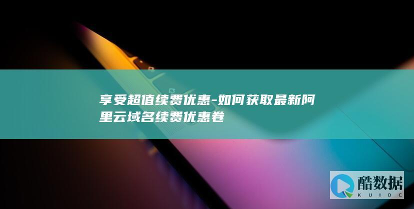 如何获取最新阿里云域名续费优惠卷