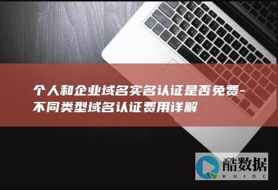 个人和企业域名实名认证是否免费-不同类型域名认证费用详解