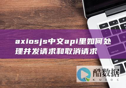 axiosjs中文api里如何处理并发请求和取消请求