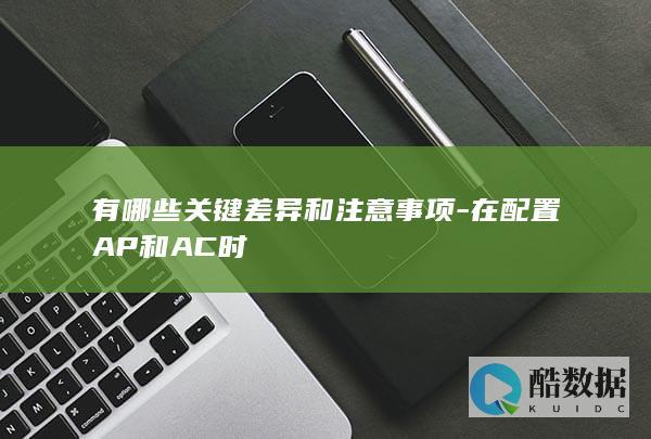 有哪些关键差异和注意事项-在配置AP和AC时