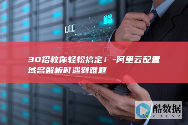 30招教你轻松搞定！-阿里云配置域名解析时遇到难题