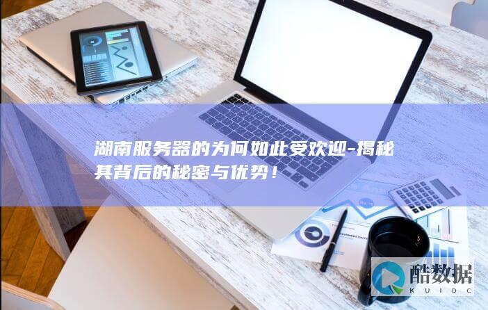 湖南服务器的为何如此受欢迎-揭秘其背后的秘密与优势！