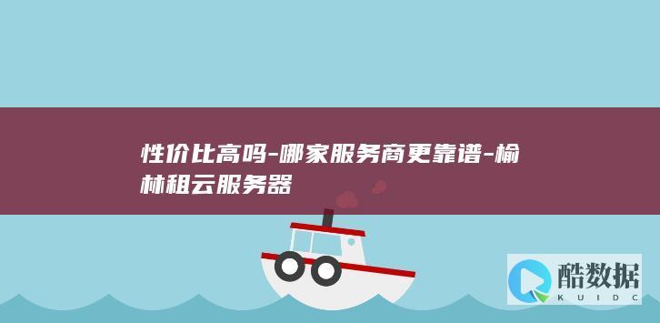 性价比高吗-哪家服务商更靠谱-榆林租云服务器