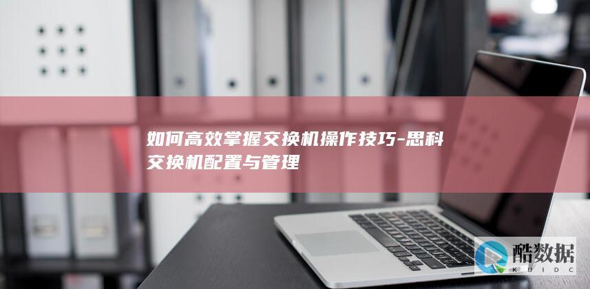 如何高效掌握交换机操作技巧-思科交换机配置与管理
