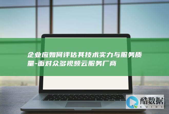 企业应如何评估其技术实力与服务质量-面对众多视频云服务厂商