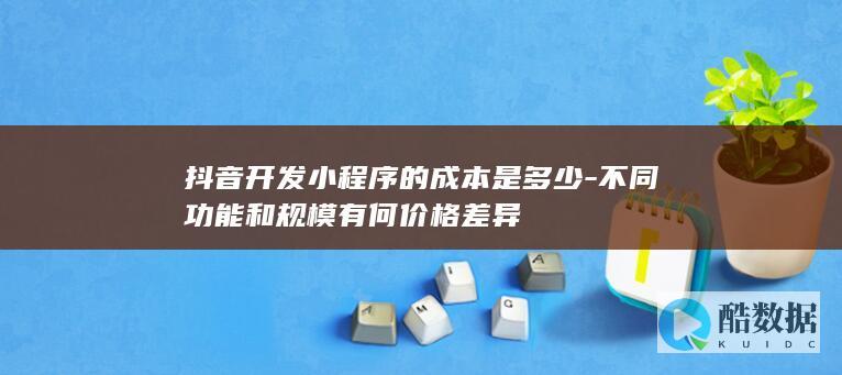 抖音开发小程序的成本是多少-不同功能和规模有何价格差异