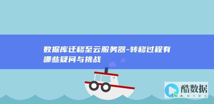 数据库迁移至云服务器-转移过程有哪些疑问与挑战