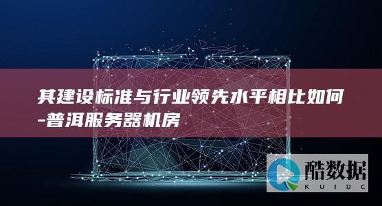 其建设标准与行业领先水平相比如何-普洱服务器机房