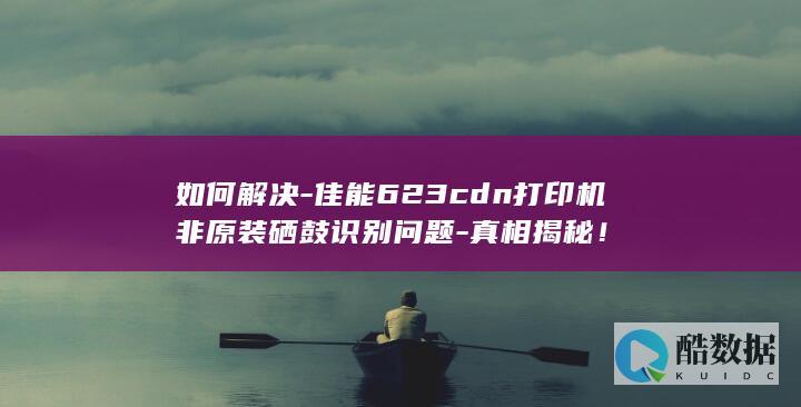 如何解决-佳能623cdn打印机非原装硒鼓识别问题-真相揭秘！