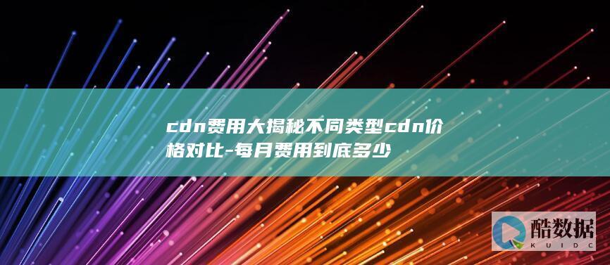 cdn费用大揭秘不同类型cdn价格对比-每月费用到底多少
