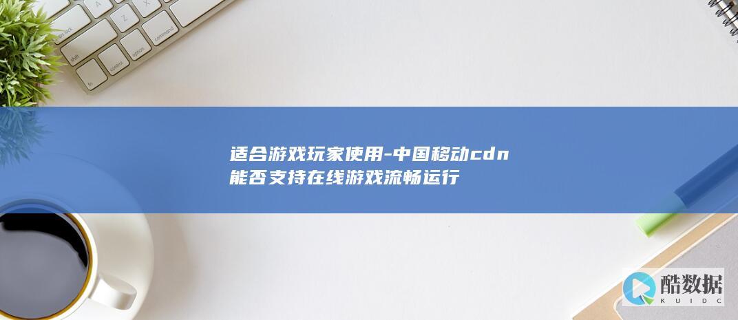 适合游戏玩家使用-中国移动cdn能否支持在线游戏流畅运行