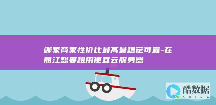哪家商家性价比最高最稳定可靠-在丽江想要租用便宜云服务器