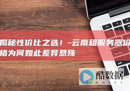 揭秘性价比之选！-云南租服务器价格为何如此差异悬殊