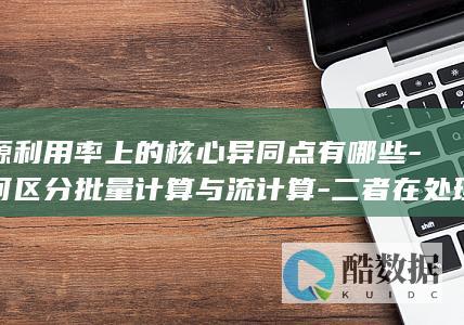 资源利用率上的核心异同点有哪些-如何区分批量计算与流计算-二者在处理模式-延迟