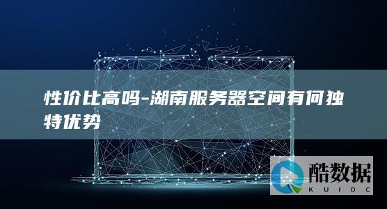 性价比高吗-湖南服务器空间有何独特优势