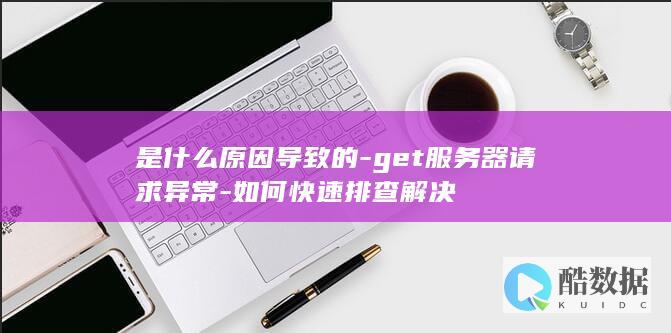 是什么原因导致的-get服务器请求异常-如何快速排查解决