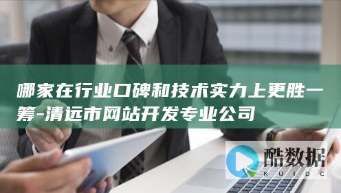 哪家在行业口碑和技术实力上更胜一筹-清远市网站开发专业公司