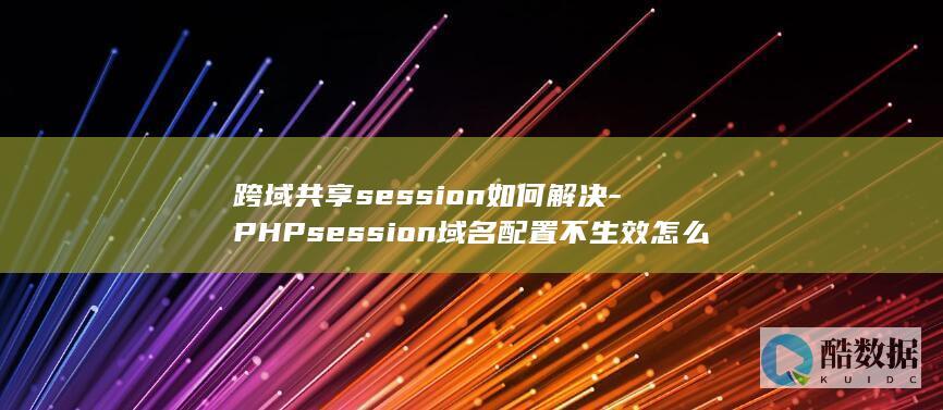 跨域共享session如何解决-PHPsession域名配置不生效怎么办