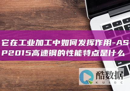 它在工业加工中如何发挥作用-ASP2015高速钢的性能特点是什么