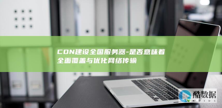 CDN建设全国服务器-是否意味着全面覆盖与优化网络传输