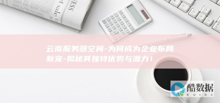 云南服务器空间-为何成为企业布局新宠-揭秘其独特优势与潜力！